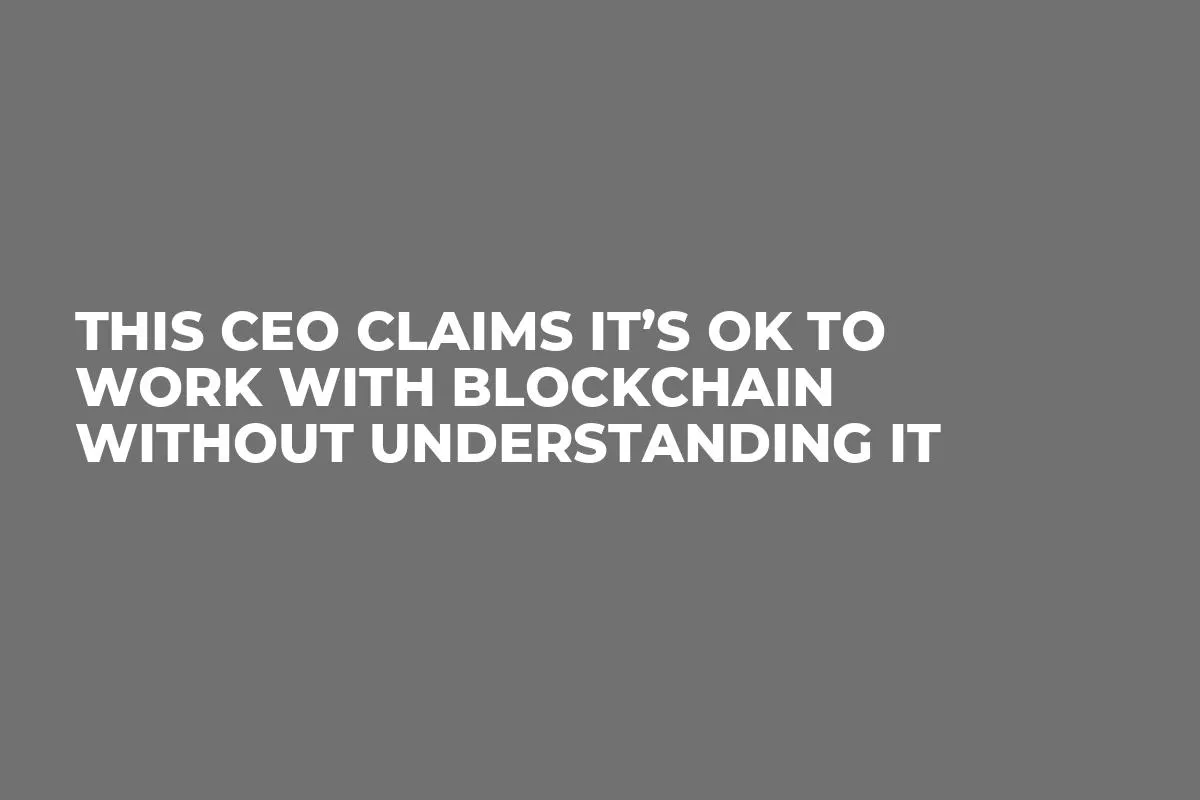 This CEO Claims It’s OK to Work With Blockchain Without Understanding It  