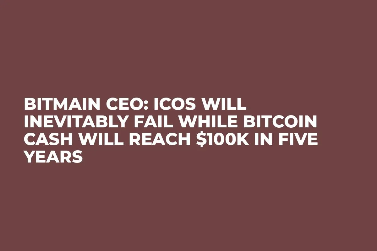 Bitmain CEO: ICOs Will Inevitably Fail While Bitcoin Cash Will Reach $100K in Five Years