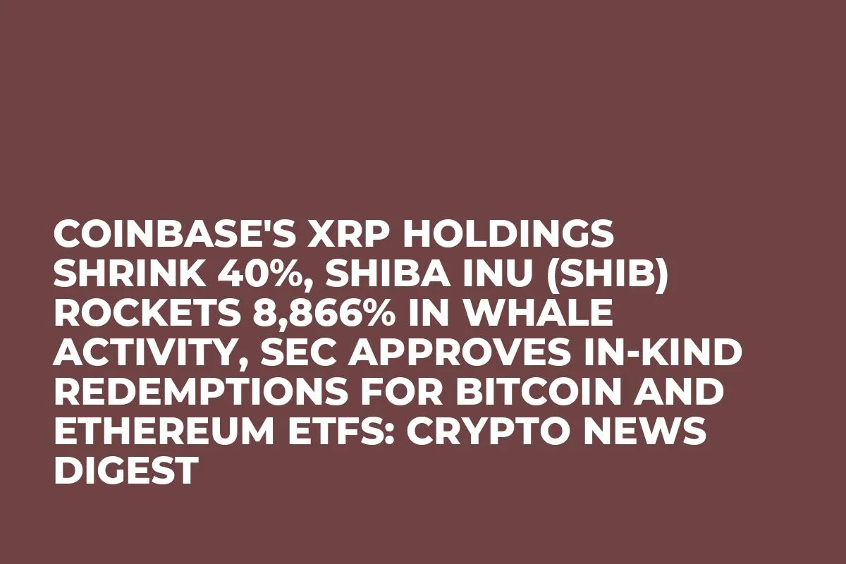 Coinbase's XRP Holdings Shrink 40%, Shiba Inu (SHIB) Rockets 8,866% in Whale Activity, SEC Approves In-Kind Redemptions for Bitcoin and Ethereum ETFs: Crypto News Digest