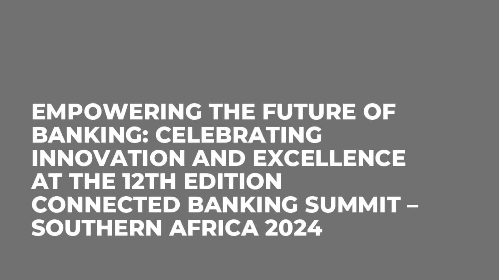 Empowering the Future of Banking: Celebrating Innovation and Excellence at the 12th Edition Connected Banking Summit – Southern Africa 2024