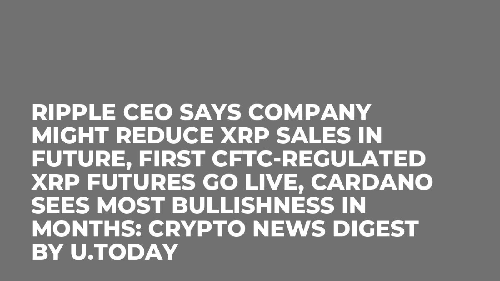 Ripple CEO Says Company Might Reduce XRP Sales in Future, First CFTC-Regulated  XRP Futures Go Live, Cardano Sees Most Bullishness in Months: Crypto News  Digest by U.Today - U.Today