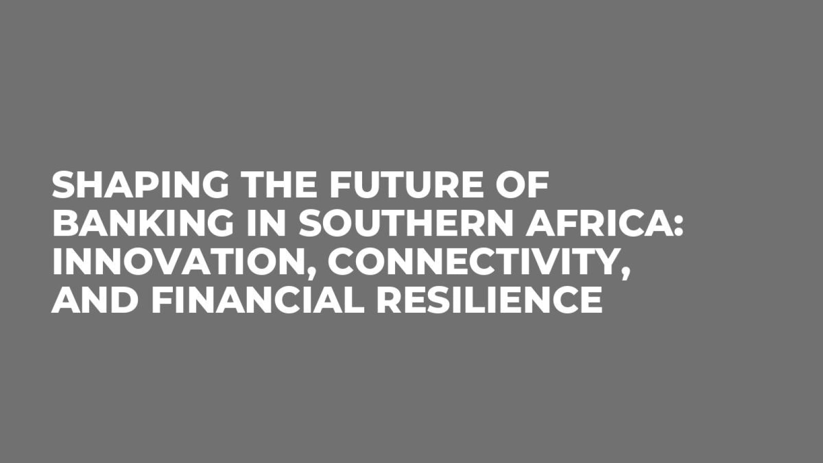 Shaping the Future of Banking in Southern Africa: Innovation, Connectivity, and Financial Resilience