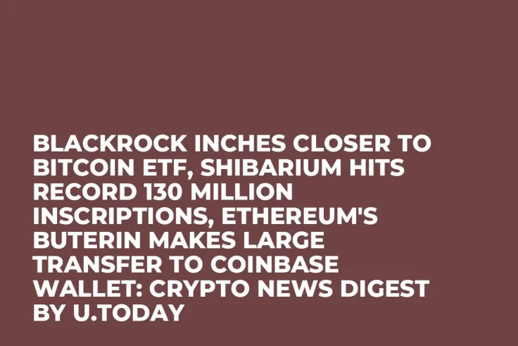 BlackRock Inches Closer to Bitcoin ETF, Shibarium Hits Record 130 Million Inscriptions, Ethereum's Buterin Makes Large Transfer to Coinbase Wallet: Crypto News Digest by U.Today