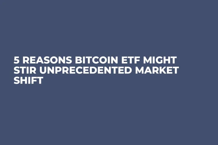 5 Reasons Bitcoin ETF Might Stir Unprecedented Market Shift