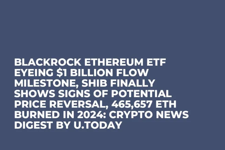 BlackRock Ethereum ETF Eyeing $1 Billion Flow Milestone, SHIB Finally Shows Signs of Potential Price Reversal, 465,657 ETH Burned in 2024: Crypto News Digest by U.Today