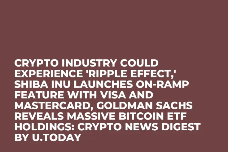 Crypto Industry Could Experience 'Ripple Effect,' Shiba Inu Launches On-ramp Feature with Visa and Mastercard, Goldman Sachs Reveals Massive Bitcoin ETF Holdings: Crypto News Digest by U.Today