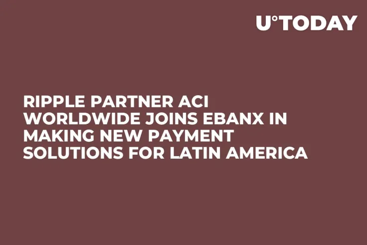 Ripple Partner ACI Worldwide Joins EBANX in Making New Payment Solutions for Latin America