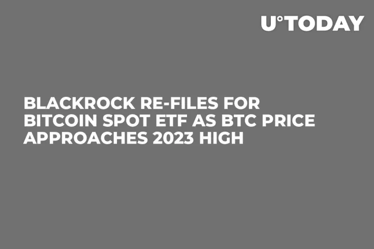 BlackRock Re-Files for Bitcoin Spot ETF as BTC Price Approaches 2023 High