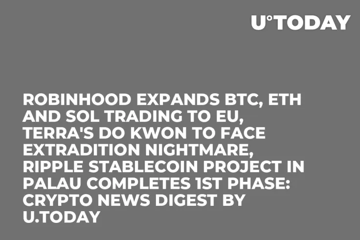 Robinhood Expands BTC, ETH and SOL Trading to EU, Terra's Do Kwon to Face Extradition Nightmare, Ripple Stablecoin Project in Palau Completes 1st Phase: Crypto News Digest by U.Today