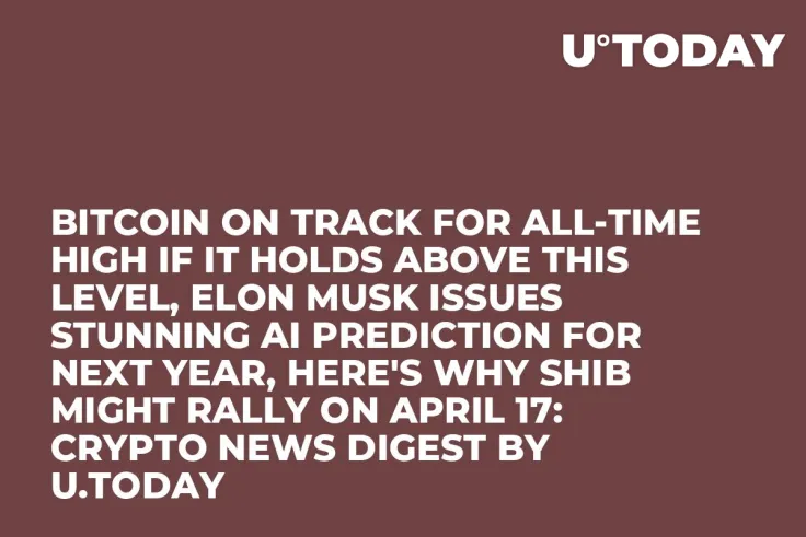 Bitcoin on Track for All-Time High If It Holds Above This Level, Elon Musk Issues Stunning AI Prediction for Next Year, Here's Why SHIB Might Rally on April 17: Crypto News Digest by U.Today