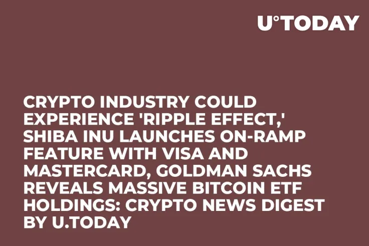 Crypto Industry Could Experience 'Ripple Effect,' Shiba Inu Launches On-ramp Feature with Visa and Mastercard, Goldman Sachs Reveals Massive Bitcoin ETF Holdings: Crypto News Digest by U.Today