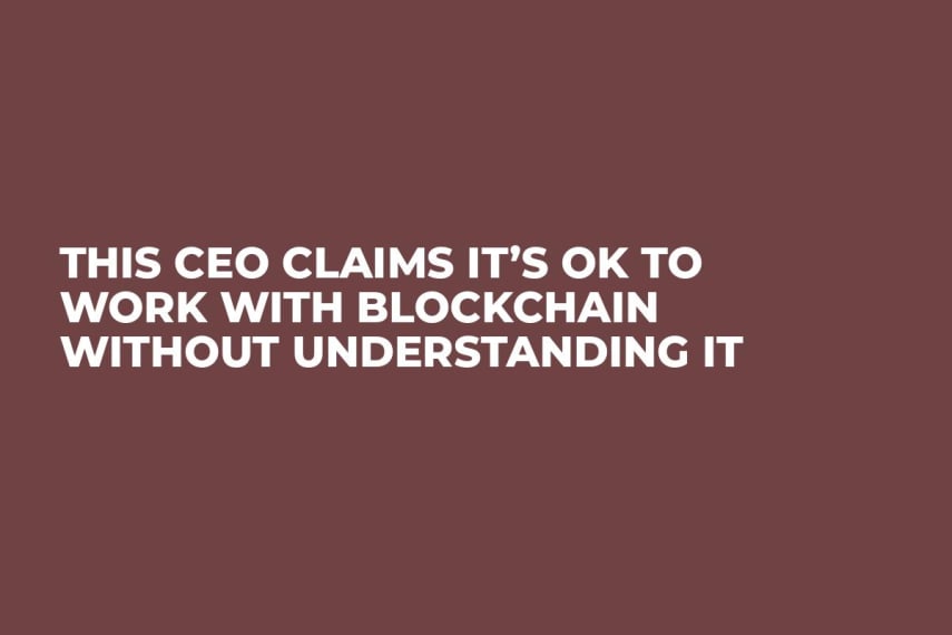 This CEO Claims It’s OK to Work With Blockchain Without Understanding It  